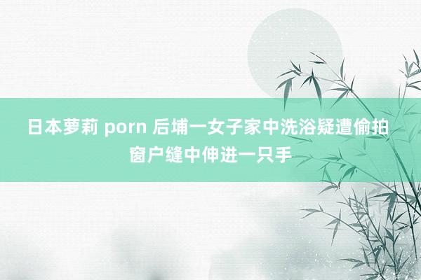 日本萝莉 porn 后埔一女子家中洗浴疑遭偷拍 窗户缝中伸进一只手