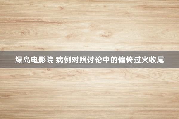 绿岛电影院 病例对照讨论中的偏倚过火收尾