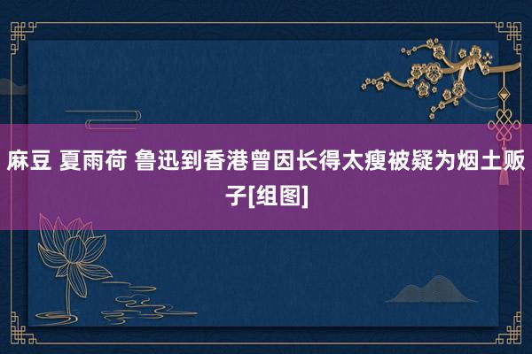 麻豆 夏雨荷 鲁迅到香港曾因长得太瘦被疑为烟土贩子[组图]
