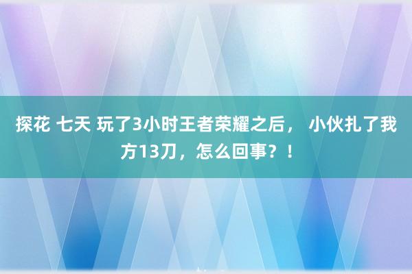 探花 七天 玩了3小时王者荣耀之后， 小伙扎了我方13刀，怎么回事？！
