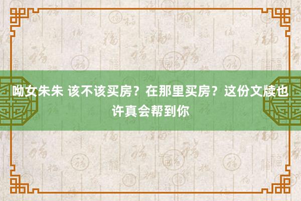 呦女朱朱 该不该买房？在那里买房？这份文牍也许真会帮到你