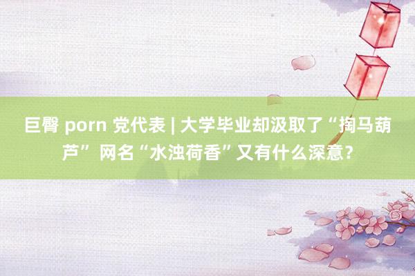 巨臀 porn 党代表 | 大学毕业却汲取了“掏马葫芦” 网名“水浊荷香”又有什么深意？