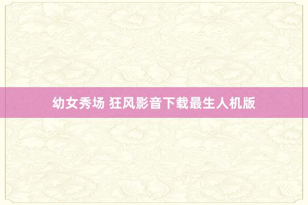 幼女秀场 狂风影音下载最生人机版