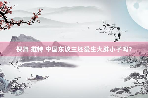 裸舞 推特 中国东谈主还爱生大胖小子吗？
