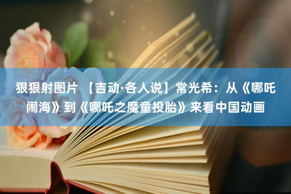 狠狠射图片 【吉动·各人说】常光希：从《哪吒闹海》到《哪吒之魔童投胎》来看中国动画