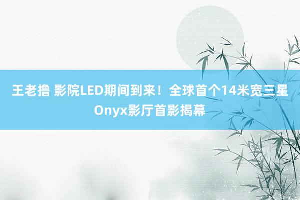 王老撸 影院LED期间到来！全球首个14米宽三星Onyx影厅首影揭幕