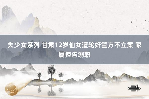 失少女系列 甘肃12岁仙女遭轮奸警方不立案 家属控告溺职
