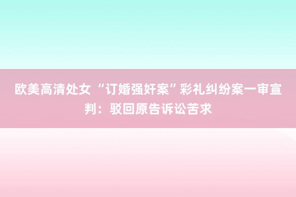欧美高清处女 “订婚强奸案”彩礼纠纷案一审宣判：驳回原告诉讼苦求