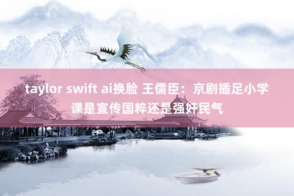 taylor swift ai换脸 王儒臣：京剧插足小学课是宣传国粹还是强奸民气