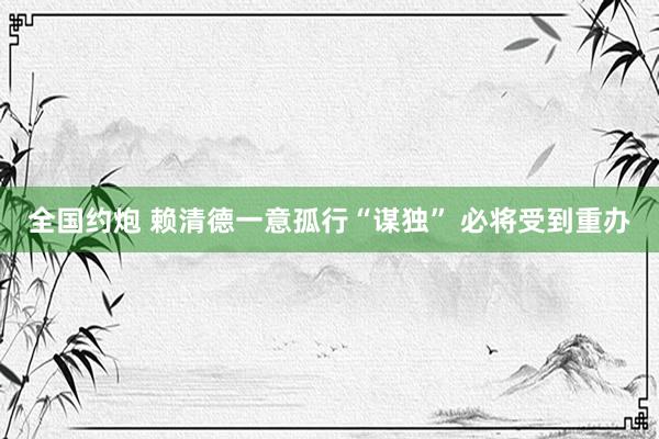 全国约炮 赖清德一意孤行“谋独” 必将受到重办