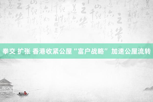 拳交 扩张 香港收紧公屋“富户战略” 加速公屋流转