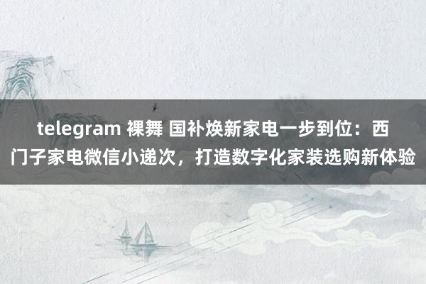 telegram 裸舞 国补焕新家电一步到位：西门子家电微信小递次，打造数字化家装选购新体验