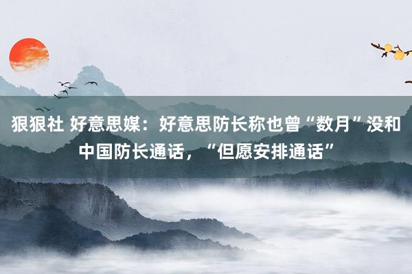 狠狠社 好意思媒：好意思防长称也曾“数月”没和中国防长通话，“但愿安排通话”