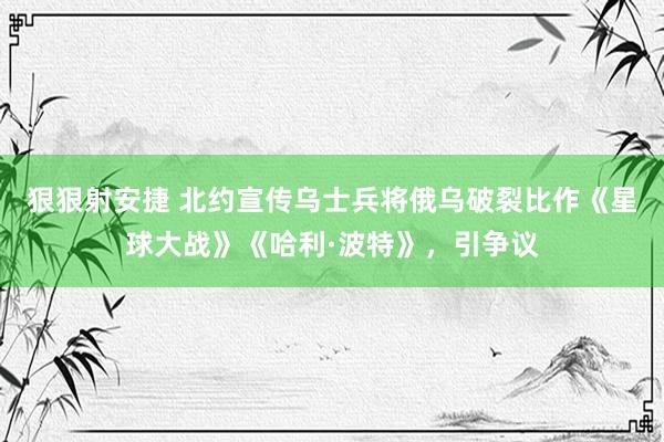 狠狠射安捷 北约宣传乌士兵将俄乌破裂比作《星球大战》《哈利·波特》，引争议