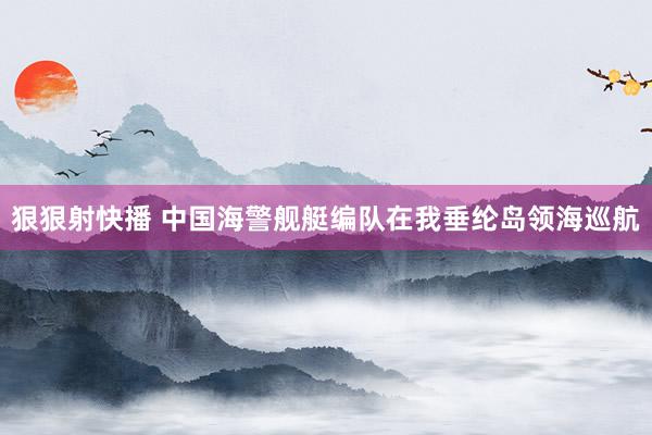 狠狠射快播 中国海警舰艇编队在我垂纶岛领海巡航