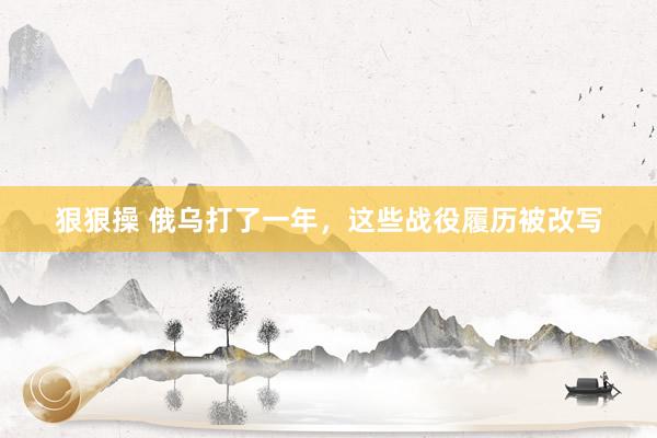狠狠操 俄乌打了一年，这些战役履历被改写