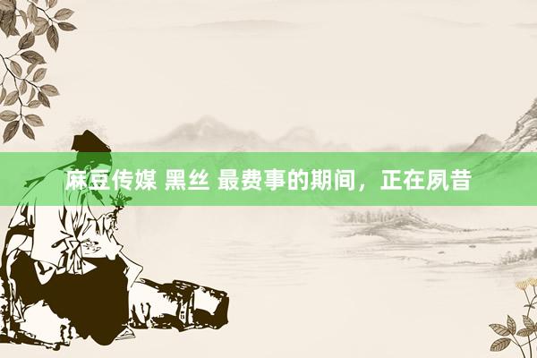 麻豆传媒 黑丝 最费事的期间，正在夙昔
