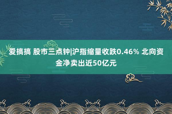 爱搞搞 股市三点钟|沪指缩量收跌0.46% 北向资金净卖出近50亿元
