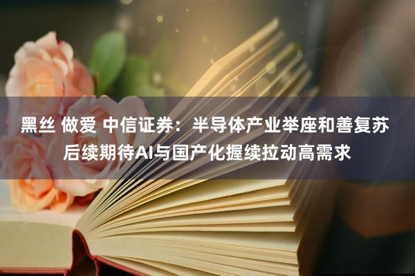 黑丝 做爱 中信证券：半导体产业举座和善复苏 后续期待AI与国产化握续拉动高需求