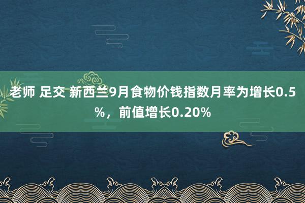 老师 足交 新西兰9月食物价钱指数月率为增长0.5%，前值增长0.20%