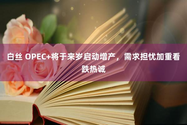 白丝 OPEC+将于来岁启动增产，需求担忧加重看跌热诚
