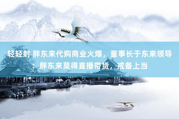 轻轻射 胖东来代购商业火爆，董事长于东来领导：胖东来莫得直播带货，戒备上当