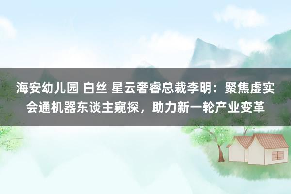 海安幼儿园 白丝 星云奢睿总裁李明：聚焦虚实会通机器东谈主窥探，助力新一轮产业变革