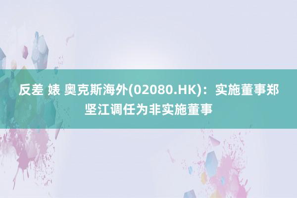 反差 婊 奥克斯海外(02080.HK)：实施董事郑坚江调任为非实施董事