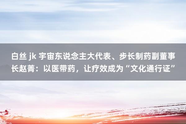 白丝 jk 宇宙东说念主大代表、步长制药副董事长赵菁：以医带药，让疗效成为“文化通行证”