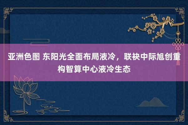 亚洲色图 东阳光全面布局液冷，联袂中际旭创重构智算中心液冷生态
