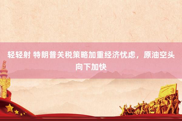 轻轻射 特朗普关税策略加重经济忧虑，原油空头向下加快