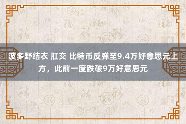 波多野结衣 肛交 比特币反弹至9.4万好意思元上方，此前一度跌破9万好意思元