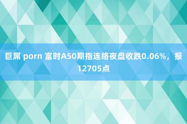巨屌 porn 富时A50期指连络夜盘收跌0.06%，报12705点