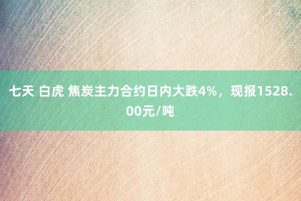 七天 白虎 焦炭主力合约日内大跌4%，现报1528.00元/吨