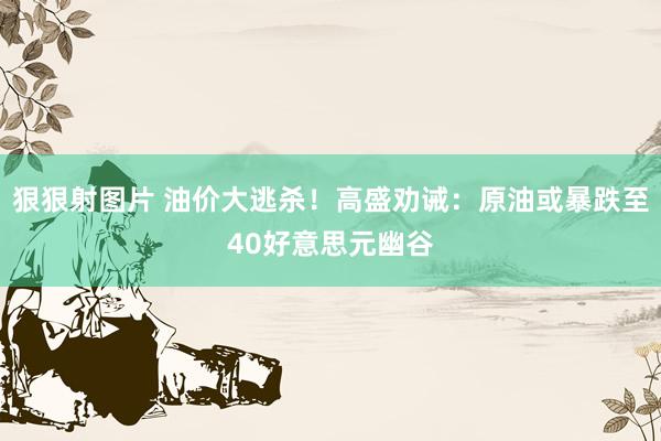 狠狠射图片 油价大逃杀！高盛劝诫：原油或暴跌至40好意思元幽谷